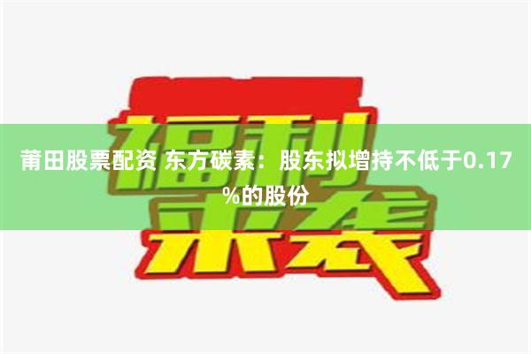 莆田股票配资 东方碳素：股东拟增持不低于0.17%的股份