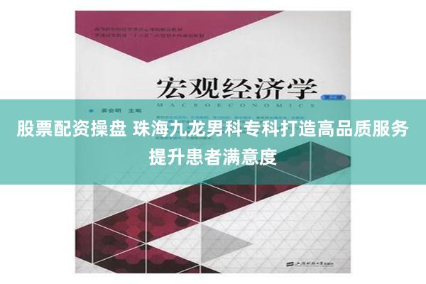 股票配资操盘 珠海九龙男科专科打造高品质服务提升患者满意度