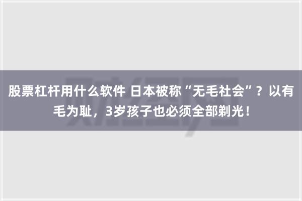 股票杠杆用什么软件 日本被称“无毛社会”？以有毛为耻，3岁孩子也必须全部剃光！