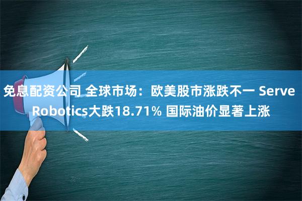 免息配资公司 全球市场：欧美股市涨跌不一 Serve Robotics大跌18.71% 国际油价显著上涨