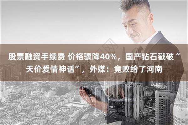 股票融资手续费 价格骤降40%，国产钻石戳破“天价爱情神话”，外媒：竟败给了河南