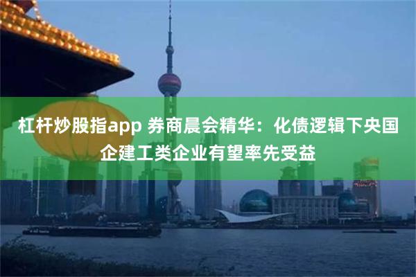 杠杆炒股指app 券商晨会精华：化债逻辑下央国企建工类企业有望率先受益