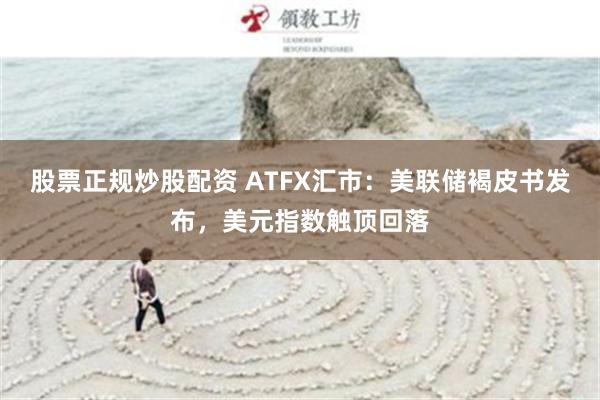 股票正规炒股配资 ATFX汇市：美联储褐皮书发布，美元指数触顶回落