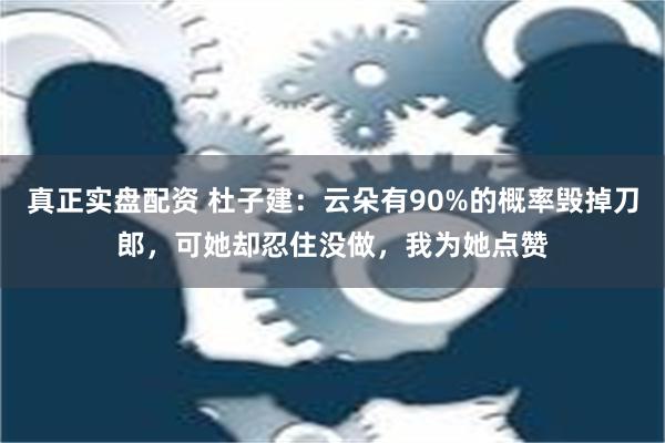 真正实盘配资 杜子建：云朵有90%的概率毁掉刀郎，可她却忍住没做，我为她点赞