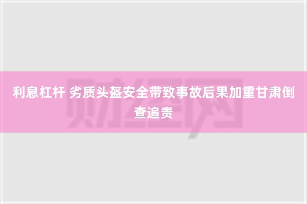 利息杠杆 劣质头盔安全带致事故后果加重　甘肃倒查追责