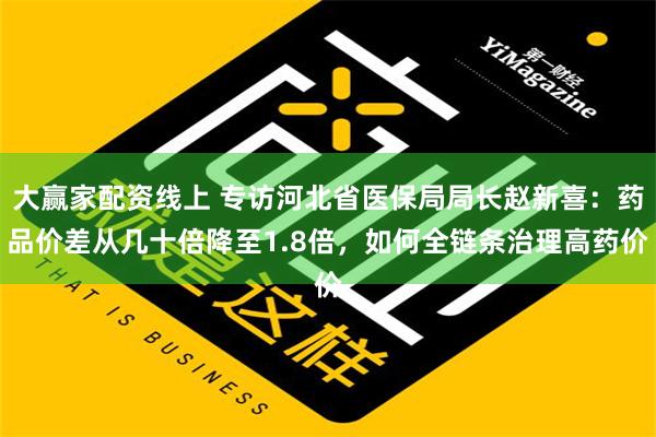 大赢家配资线上 专访河北省医保局局长赵新喜：药品价差从几十倍降至1.8倍，如何全链条治理高药价