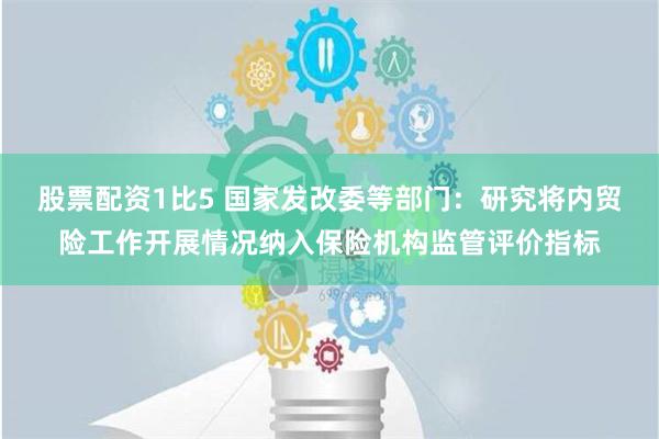 股票配资1比5 国家发改委等部门：研究将内贸险工作开展情况纳入保险机构监管评价指标