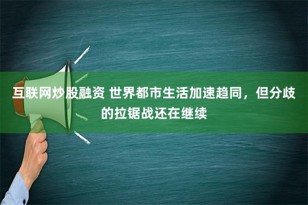 互联网炒股融资 世界都市生活加速趋同，但分歧的拉锯战还在继续