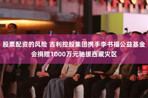 股票配资的风险 吉利控股集团携手李书福公益基金会捐赠1000万元驰援西藏灾区